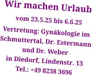 Wir machen Urlaub      vom 23.5.25 bis 6.6.25 Vertretung: Gynäkologie im Schmuttertal, Dr. Estermann  und Dr. Weber in Diedorf, Lindenstr. 13 Tel.: +49 8238 3696